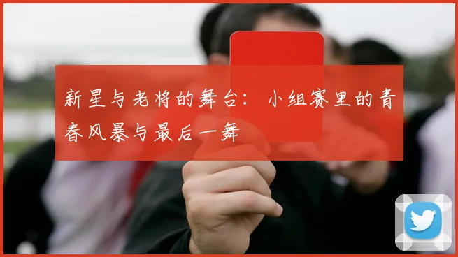 新星与老将的舞台：小组赛里的青春风暴与最后一舞