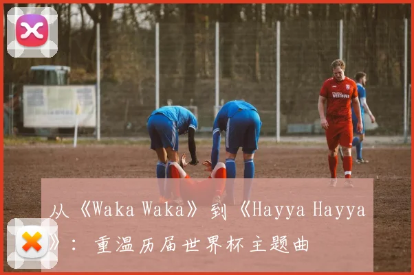 从《Waka Waka》到《Hayya Hayya》：重温历届世界杯主题曲