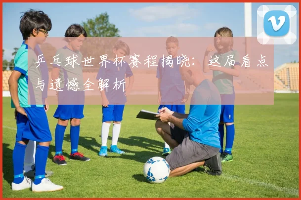 乒乓球世界杯赛程揭晓：这届看点与遗憾全解析