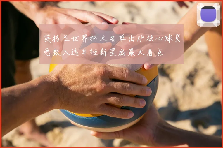 英格兰世界杯大名单出炉核心球员悉数入选年轻新星成最大看点