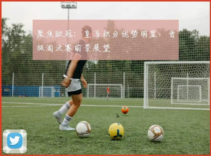 聚焦欧冠：皇马积分优势明显，晋级淘汰赛前景展望