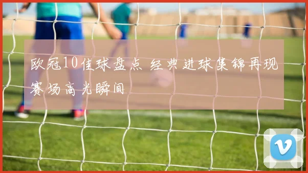 欧冠10佳球盘点 经典进球集锦再现赛场高光瞬间