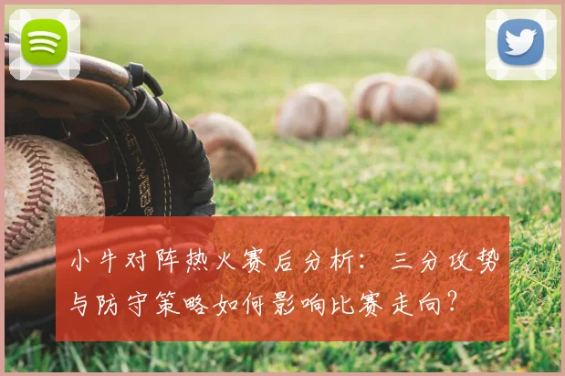 小牛对阵热火赛后分析：三分攻势与防守策略如何影响比赛走向？