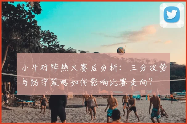小牛对阵热火赛后分析：三分攻势与防守策略如何影响比赛走向？