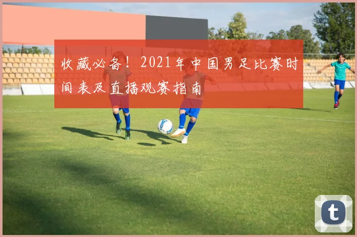 收藏必备！2021年中国男足比赛时间表及直播观赛指南