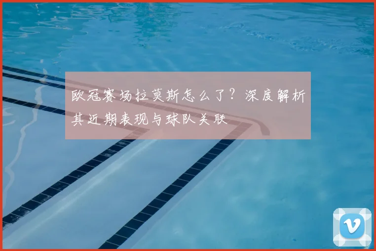 欧冠赛场拉莫斯怎么了？深度解析其近期表现与球队关联