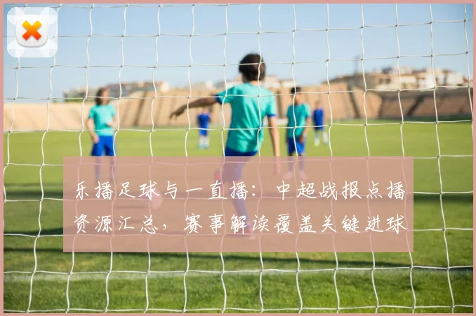 乐播足球与一直播：中超战报点播资源汇总，赛事解读覆盖关键进球与赛况影响