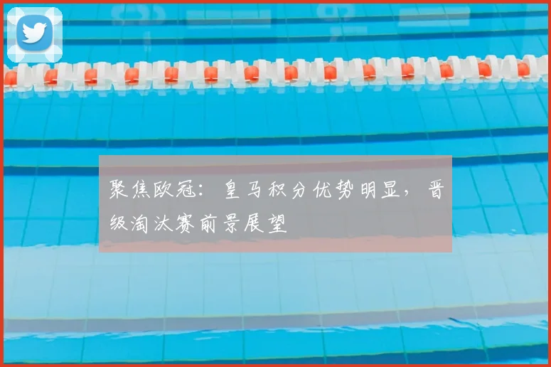 聚焦欧冠：皇马积分优势明显，晋级淘汰赛前景展望