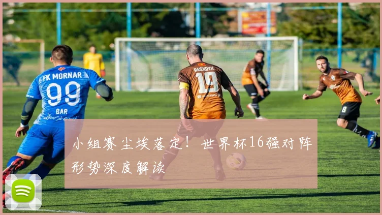 小组赛尘埃落定！世界杯16强对阵形势深度解读