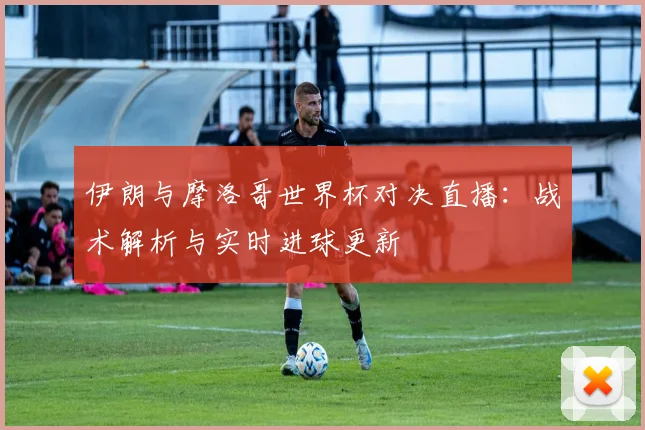 伊朗与摩洛哥世界杯对决直播：战术解析与实时进球更新