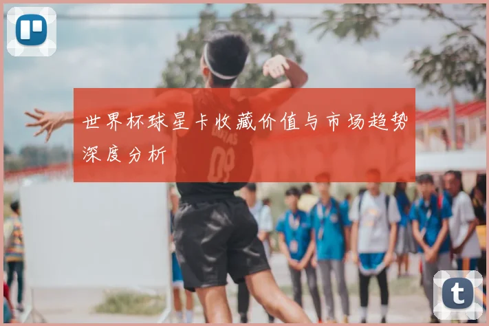 世界杯球星卡收藏价值与市场趋势深度分析