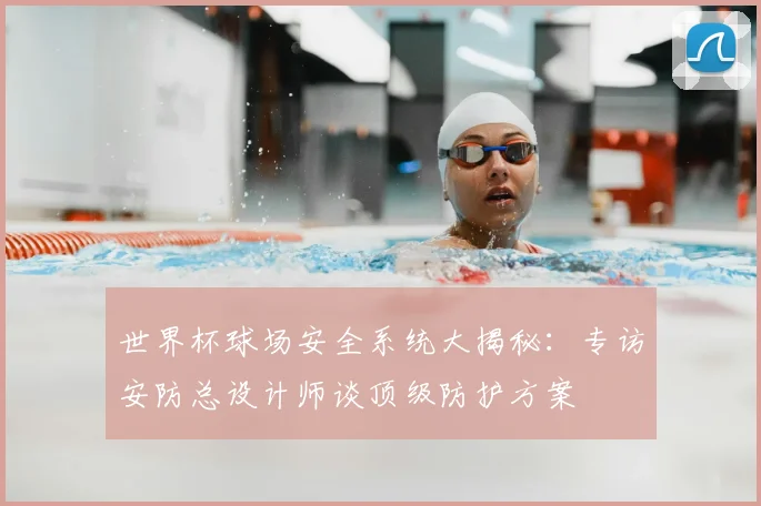 世界杯球场安全系统大揭秘：专访安防总设计师谈顶级防护方案
