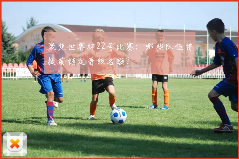 聚焦世界杯22号比赛：哪些队伍将提前锁定晋级名额？