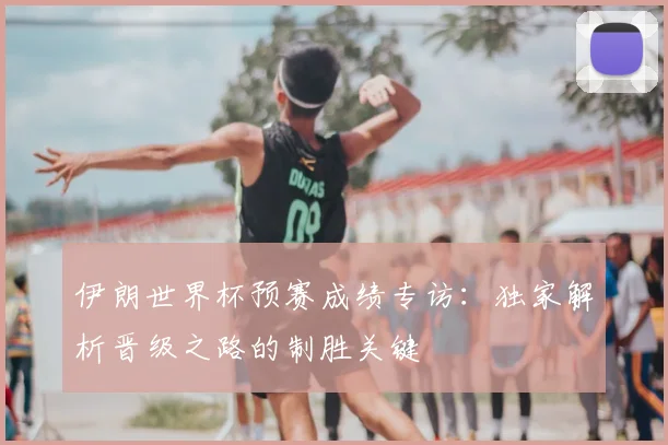伊朗世界杯预赛成绩专访：独家解析晋级之路的制胜关键