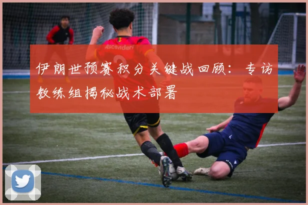 伊朗世预赛积分关键战回顾：专访教练组揭秘战术部署