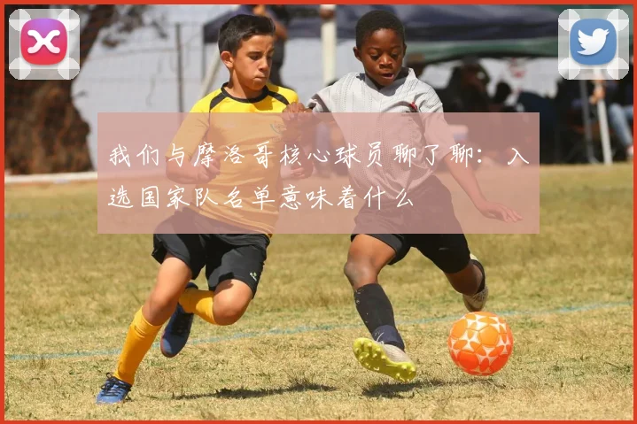 我们与摩洛哥核心球员聊了聊：入选国家队名单意味着什么