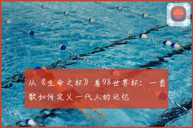 从《生命之杯》看98世界杯：一首歌如何定义一代人的记忆