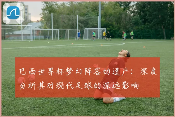 巴西世界杯梦幻阵容的遗产：深度分析其对现代足球的深远影响