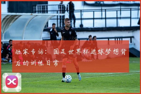 独家专访：国足世界杯进球梦想背后的训练日常
