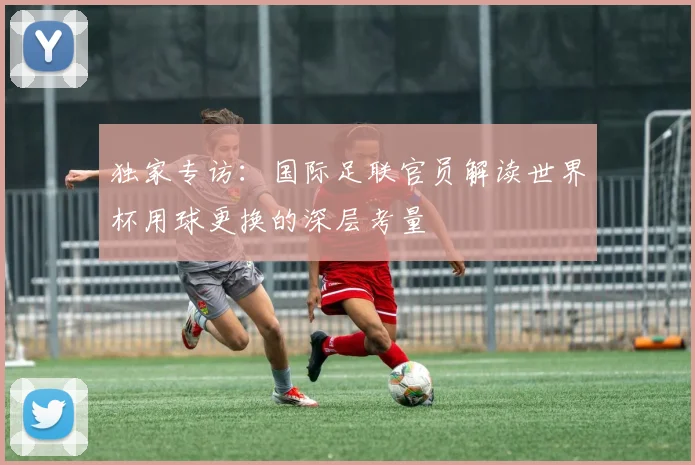 独家专访：国际足联官员解读世界杯用球更换的深层考量
