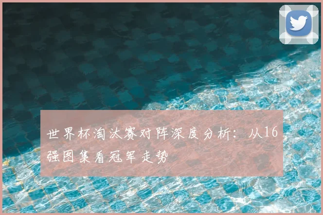世界杯淘汰赛对阵深度分析：从16强图集看冠军走势