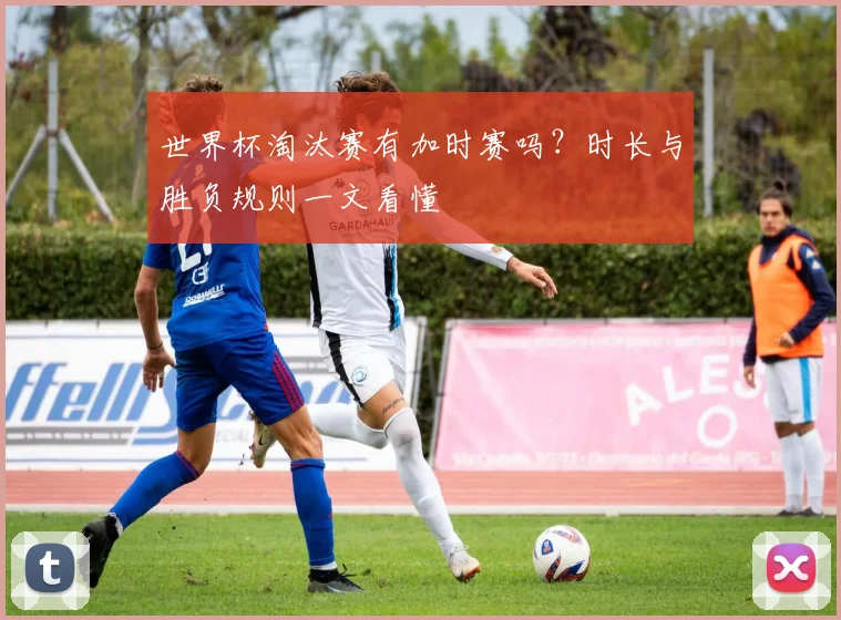 世界杯淘汰赛有加时赛吗？时长与胜负规则一文看懂