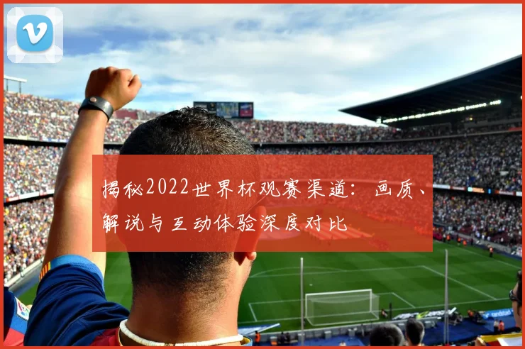 揭秘2022世界杯观赛渠道：画质、解说与互动体验深度对比